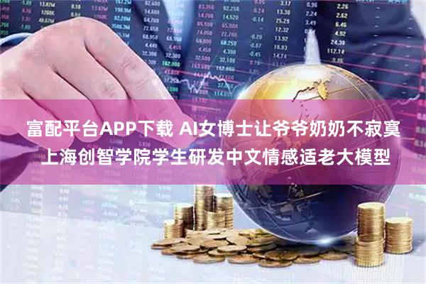 富配平台APP下载 AI女博士让爷爷奶奶不寂寞 上海创智学院学生研发中文情感适老大模型