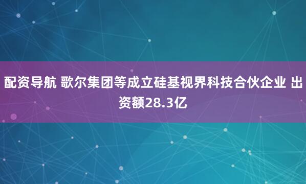 配资导航 歌尔集团等成立硅基视界科技合伙企业 出资额28.3亿