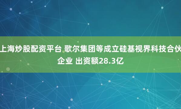 上海炒股配资平台 歌尔集团等成立硅基视界科技合伙企业 出资额28.3亿