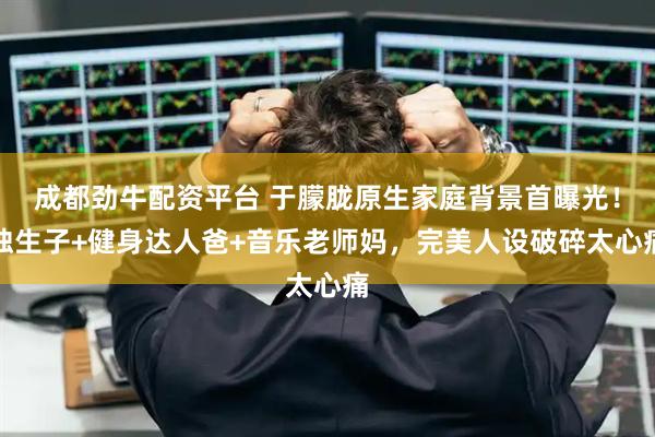 成都劲牛配资平台 于朦胧原生家庭背景首曝光！独生子+健身达人爸+音乐老师妈，完美人设破碎太心痛