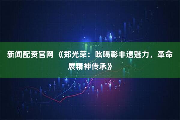 新闻配资官网 《郑光荣：吆喝彰非遗魅力，革命展精神传承》