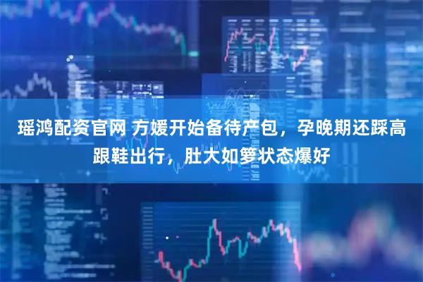 瑶鸿配资官网 方媛开始备待产包，孕晚期还踩高跟鞋出行，肚大如箩状态爆好