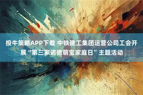 投牛策略APP下载 中铁建工集团运营公司工会开展“第三家诺德萌宝家庭日”主题活动