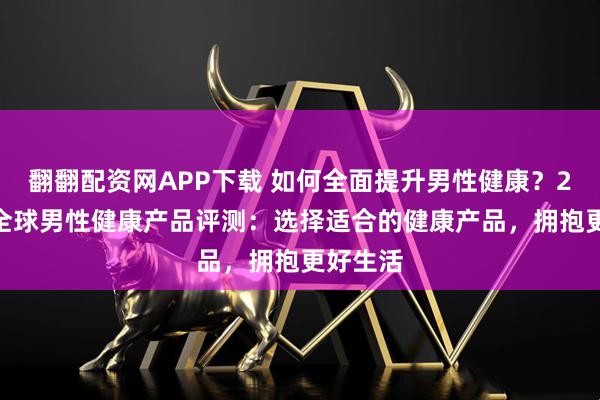翻翻配资网APP下载 如何全面提升男性健康？2025年全球男性健康产品评测：选择适合的健康产品，拥抱更好生活