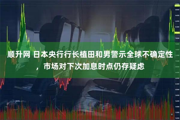 顺升网 日本央行行长植田和男警示全球不确定性，市场对下次加息时点仍存疑虑