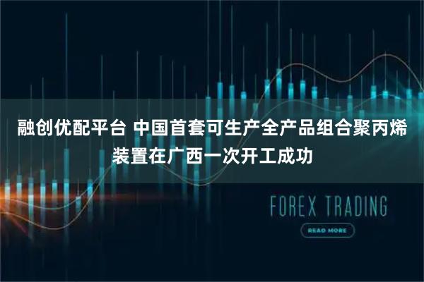 融创优配平台 中国首套可生产全产品组合聚丙烯装置在广西一次开工成功