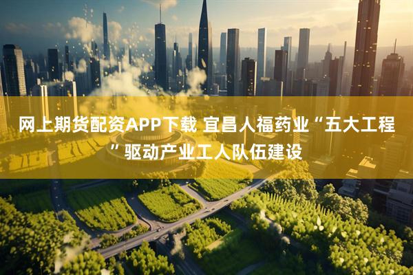 网上期货配资APP下载 宜昌人福药业“五大工程”驱动产业工人队伍建设