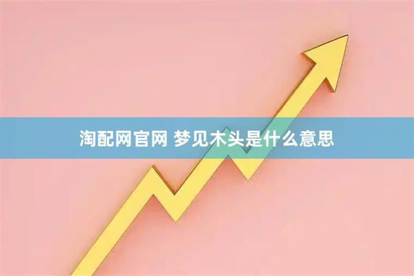 淘配网官网 梦见木头是什么意思