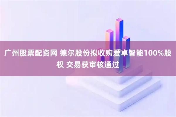 广州股票配资网 德尔股份拟收购爱卓智能100%股权 交易获审核通过