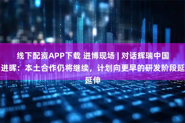 线下配资APP下载 进博现场 | 对话辉瑞中国李进晖：本土合作仍将继续，计划向更早的研发阶段延伸