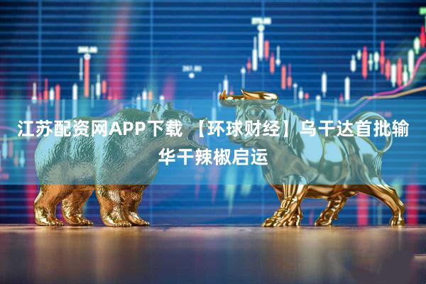江苏配资网APP下载 【环球财经】乌干达首批输华干辣椒启运