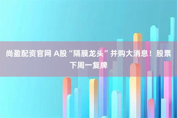尚盈配资官网 A股“隔膜龙头”并购大消息！股票下周一复牌