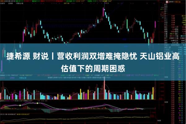 捷希源 财说丨营收利润双增难掩隐忧 天山铝业高估值下的周期困惑