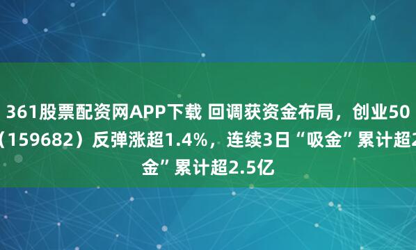 361股票配资网APP下载 回调获资金布局，创业50ETF（159682）反弹涨超1.4%，连续3日“吸金”累计超2.5亿