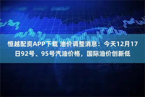 恒越配资APP下载 油价调整消息：今天12月17日92号、95号汽油价格，国际油价创新低
