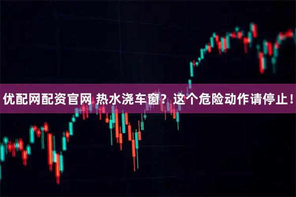 优配网配资官网 热水浇车窗？这个危险动作请停止！