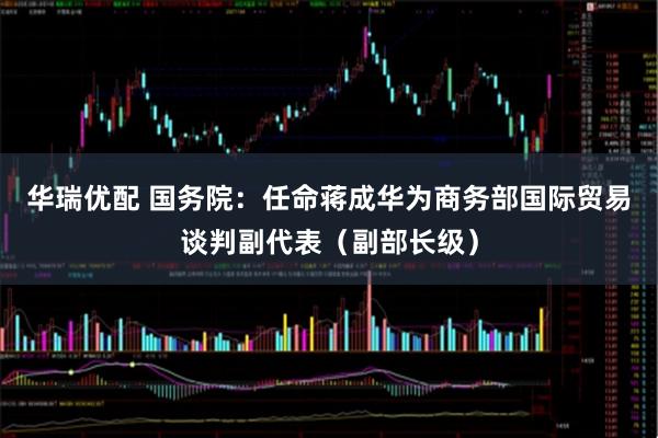 华瑞优配 国务院：任命蒋成华为商务部国际贸易谈判副代表（副部长级）