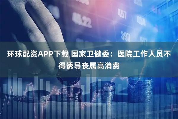 环球配资APP下载 国家卫健委：医院工作人员不得诱导丧属高消费