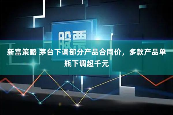 新富策略 茅台下调部分产品合同价，多款产品单瓶下调超千元