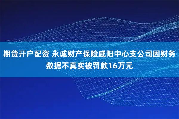 期货开户配资 永诚财产保险咸阳中心支公司因财务数据不真实被罚款16万元