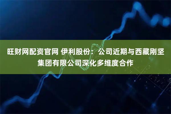 旺财网配资官网 伊利股份：公司近期与西藏刚坚集团有限公司深化多维度合作