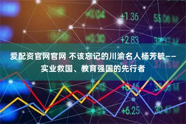 爱配资官网官网 不该忘记的川渝名人杨芳毓——实业救国、教育强国的先行者