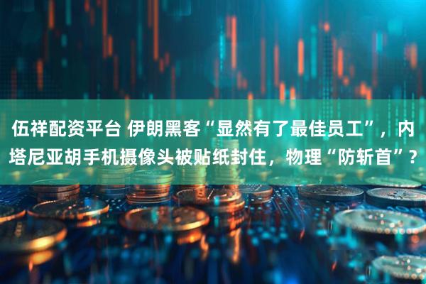 伍祥配资平台 伊朗黑客“显然有了最佳员工”，内塔尼亚胡手机摄像头被贴纸封住，物理“防斩首”？
