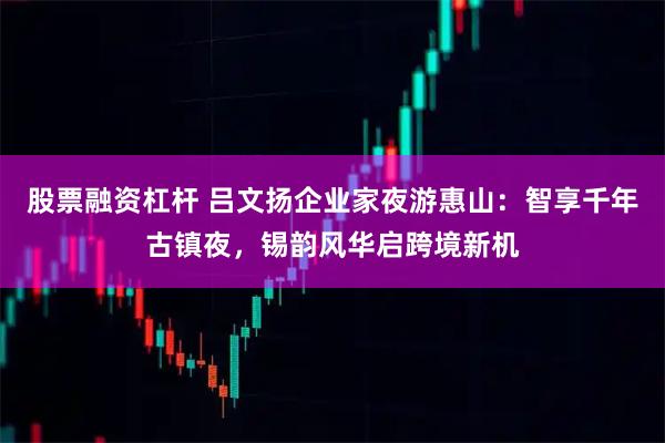 股票融资杠杆 吕文扬企业家夜游惠山：智享千年古镇夜，锡韵风华启跨境新机