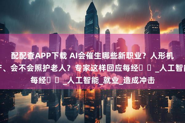 配配查APP下载 AI会催生哪些新职业？人形机器人当前能否量产、会不会照护老人？专家这样回应每经⋯⋯_人工智能_就业_造成冲击