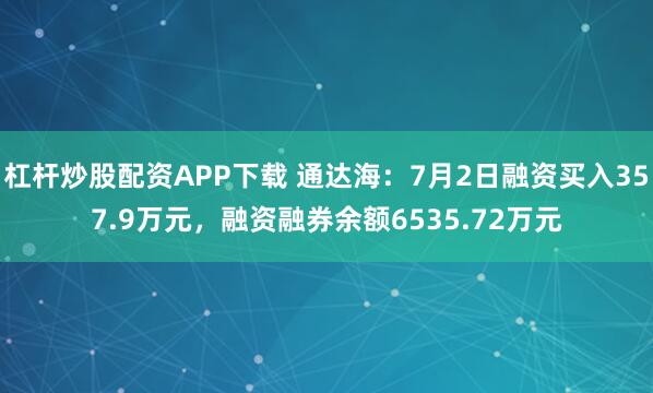 杠杆炒股配资APP下载 通达海：7月2日融资买入357.9万元，融资融券余额6535.72万元