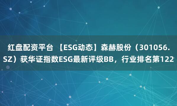 红盘配资平台 【ESG动态】森赫股份（301056.SZ）获华证指数ESG最新评级BB，行业排名第122