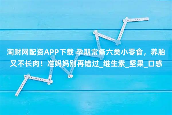 淘财网配资APP下载 孕期常备六类小零食，养胎又不长肉！准妈妈别再错过_维生素_坚果_口感