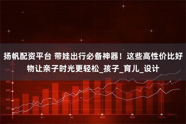扬帆配资平台 带娃出行必备神器！这些高性价比好物让亲子时光更轻松_孩子_育儿_设计