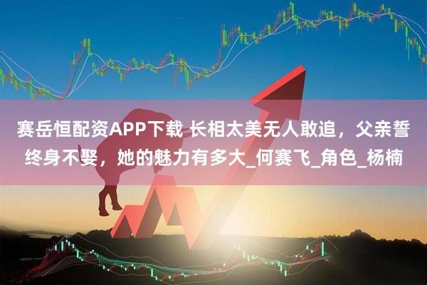 赛岳恒配资APP下载 长相太美无人敢追,父亲誓终身不娶,她的魅力有多大_何赛飞_角色_杨楠