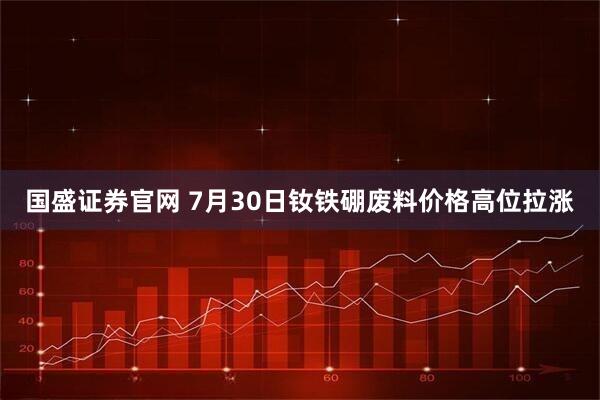 国盛证券官网 7月30日钕铁硼废料价格高位拉涨