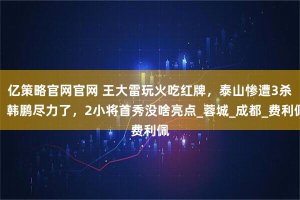 亿策略官网官网 王大雷玩火吃红牌，泰山惨遭3杀，韩鹏尽力了，2小将首秀没啥亮点_蓉城_成都_费利佩