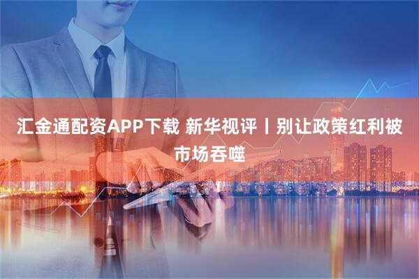 汇金通配资APP下载 新华视评丨别让政策红利被市场吞噬