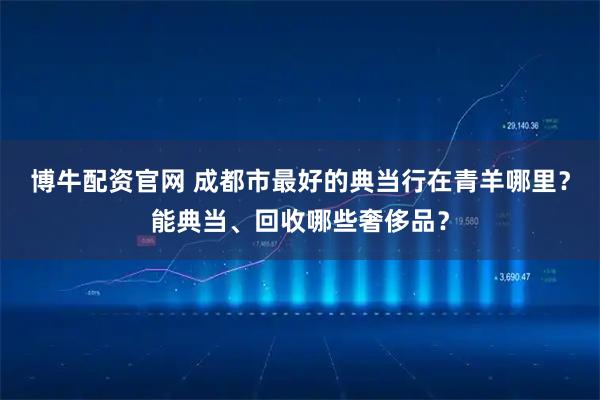 博牛配资官网 成都市最好的典当行在青羊哪里？能典当、回收哪些奢侈品？