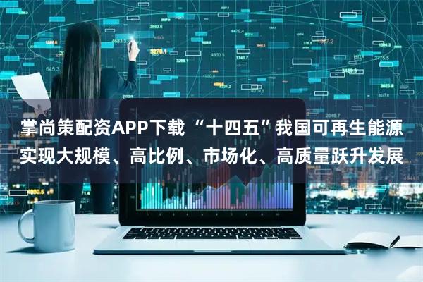 掌尚策配资APP下载 “十四五”我国可再生能源实现大规模、高比例、市场化、高质量跃升发展