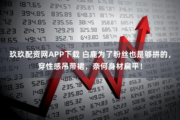 玖玖配资网APP下载 白鹿为了粉丝也是够拼的，穿性感吊带裙，奈何身材扁平！