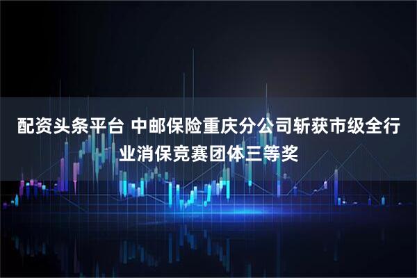 配资头条平台 中邮保险重庆分公司斩获市级全行业消保竞赛团体三等奖
